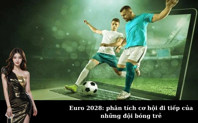 Euro 2028: phân tích cơ hội đi tiếp của những đội bóng trẻ